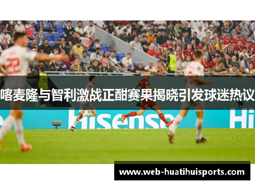 喀麦隆与智利激战正酣赛果揭晓引发球迷热议