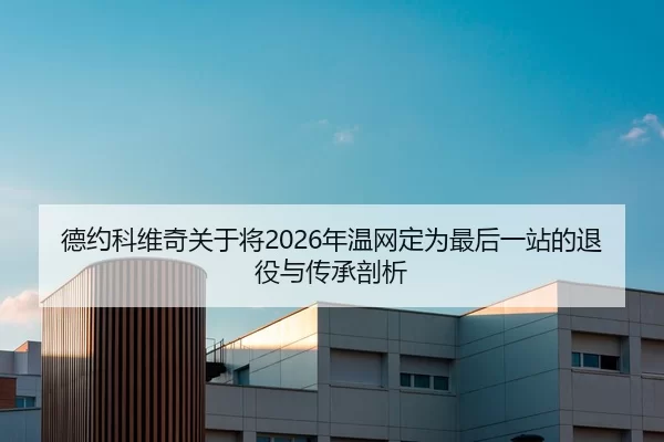 德约科维奇关于将2026年温网定为最后一站的退役与传承剖析